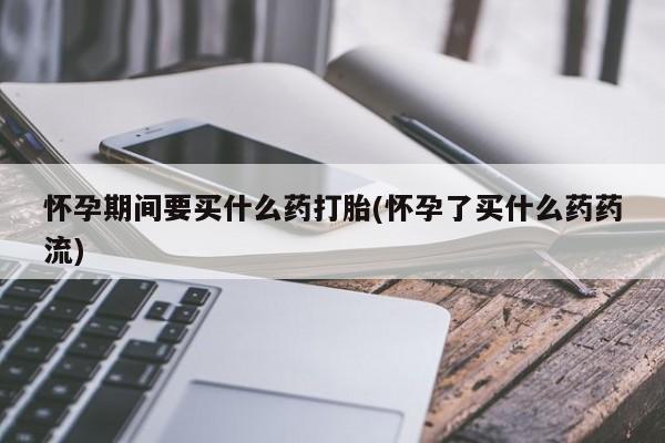 打胎药私人微信购买怀孕期间要买什么药打胎(怀孕了买什么药药流)