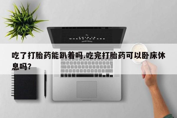 打胎药私人微信购买吃了打胎药能趴着吗.吃完打胎药可以卧床休息吗？