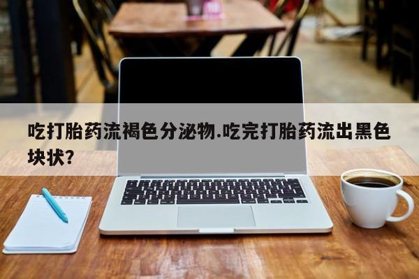 打胎药私人微信购买吃打胎药流褐色分泌物.吃完打胎药流出黑色块状？