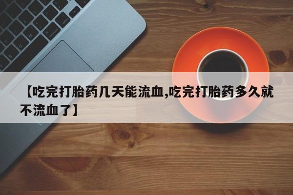 打胎药私人微信购买【吃完打胎药几天能流血,吃完打胎药多久就不流血了】