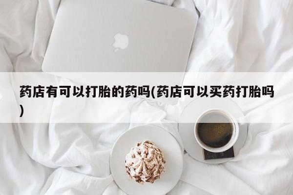 打胎药私人微信购买药店有可以打胎的药吗(药店可以买药打胎吗)