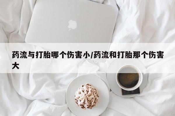 打胎药私人微信购买药流与打胎哪个伤害小/药流和打胎那个伤害大
