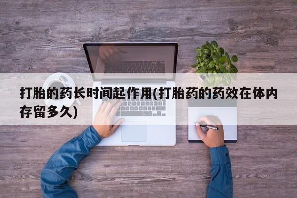 打胎药私人微信购买打胎的药长时间起作用(打胎药的药效在体内存留多久)