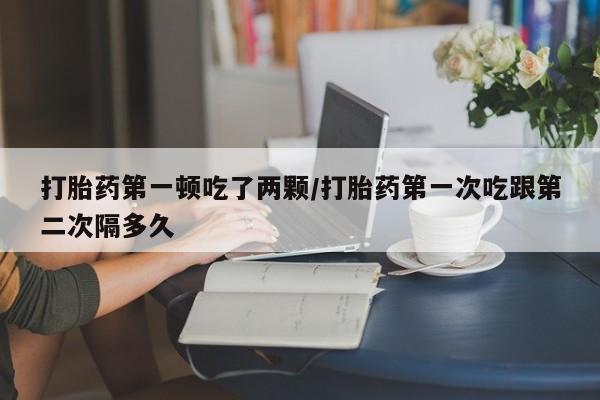 打胎药私人微信购买打胎药第一顿吃了两颗/打胎药第一次吃跟第二次隔多久