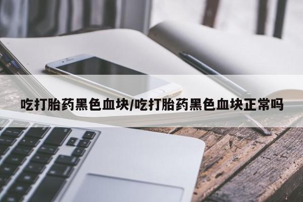 打胎药私人微信购买吃打胎药黑色血块/吃打胎药黑色血块正常吗