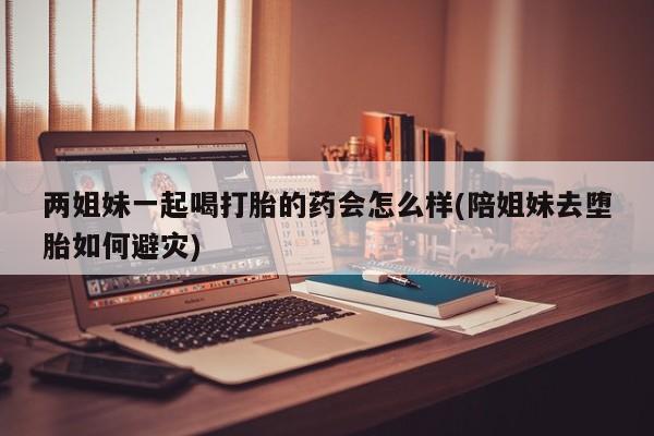打胎药私人微信购买两姐妹一起喝打胎的药会怎么样(陪姐妹去堕胎如何避灾)