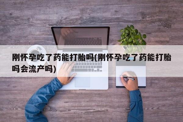 打胎药私人微信购买刚怀孕吃了药能打胎吗(刚怀孕吃了药能打胎吗会流产吗)