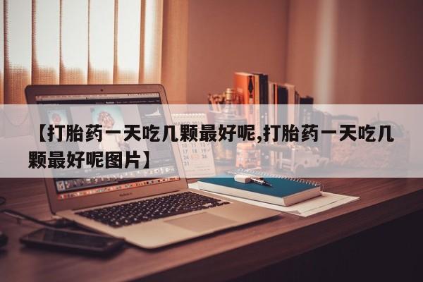 打胎药私人微信购买【打胎药一天吃几颗最好呢,打胎药一天吃几颗最好呢图片】