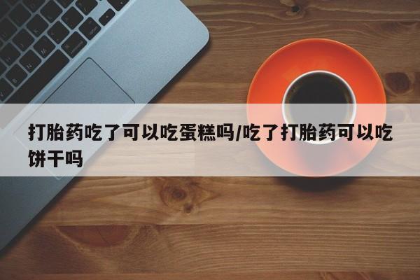打胎药私人微信购买打胎药吃了可以吃蛋糕吗/吃了打胎药可以吃饼干吗