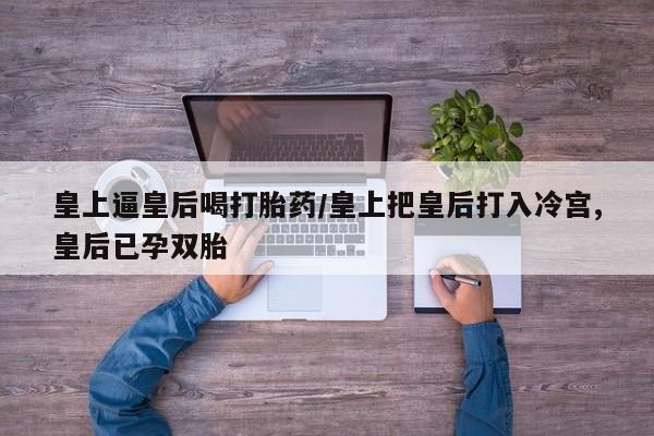 打胎药私人微信购买皇上逼皇后喝打胎药/皇上把皇后打入冷宫,皇后已孕双胎