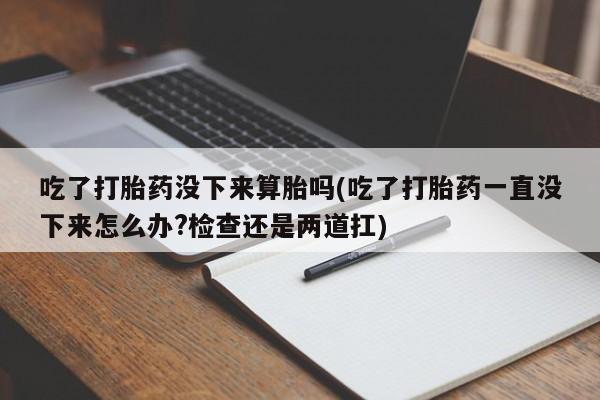 打胎药私人微信购买吃了打胎药没下来算胎吗(吃了打胎药一直没下来怎么办?检查还是两道扛)