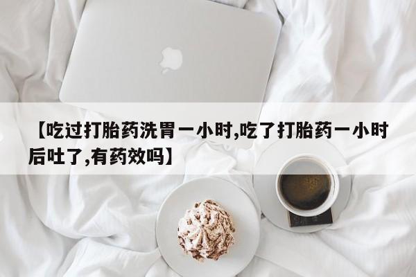 打胎药私人微信购买【吃过打胎药洗胃一小时,吃了打胎药一小时后吐了,有药效吗】
