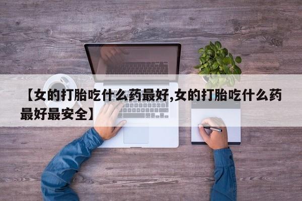 打胎药私人微信购买【女的打胎吃什么药最好,女的打胎吃什么药最好最安全】