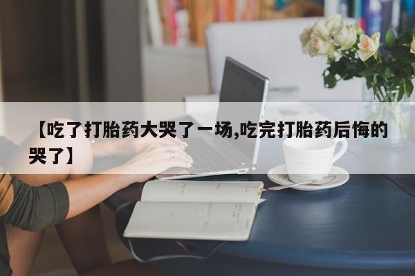 打胎药私人微信购买【吃了打胎药大哭了一场,吃完打胎药后悔的哭了】