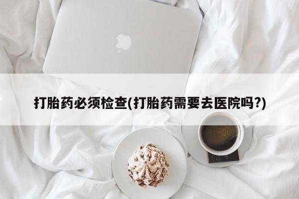 打胎药私人微信购买打胎药必须检查(打胎药需要去医院吗?)