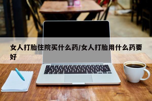 打胎药私人微信购买女人打胎住院买什么药/女人打胎用什么药要好