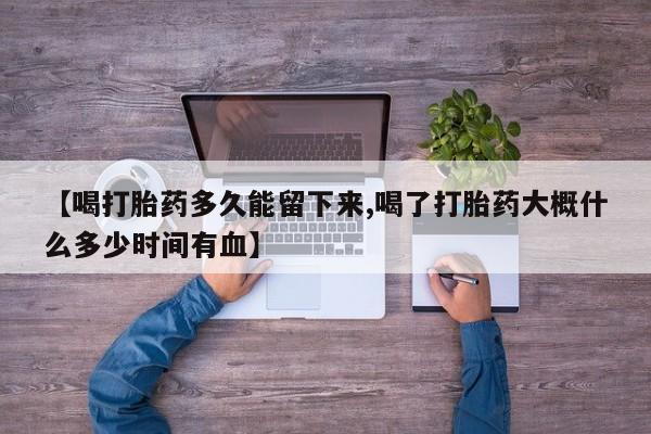 打胎药私人微信购买【喝打胎药多久能留下来,喝了打胎药大概什么多少时间有血】