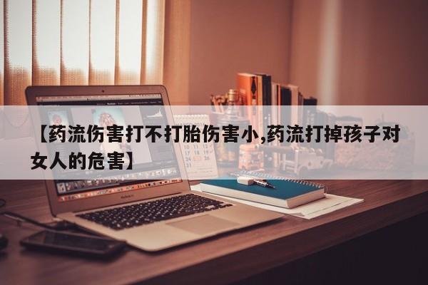 打胎药私人微信购买【药流伤害打不打胎伤害小,药流打掉孩子对女人的危害】