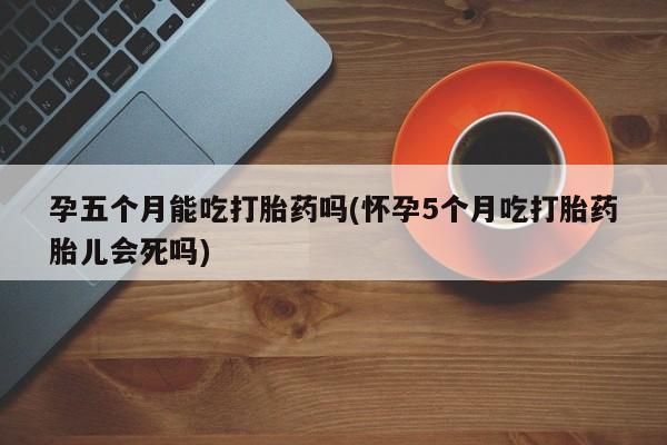 打胎药私人微信购买孕五个月能吃打胎药吗(怀孕5个月吃打胎药胎儿会死吗)
