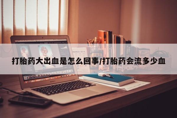 打胎药私人微信购买打胎药大出血是怎么回事/打胎药会流多少血