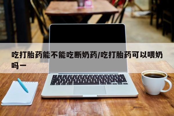 打胎药私人微信购买吃打胎药能不能吃断奶药/吃打胎药可以喂奶吗一