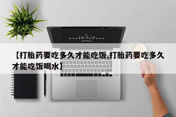 打胎药私人微信购买【打胎药要吃多久才能吃饭,打胎药要吃多久才能吃饭喝水】