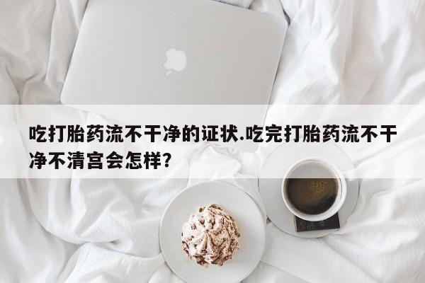 打胎药私人微信购买吃打胎药流不干净的证状.吃完打胎药流不干净不清宫会怎样？