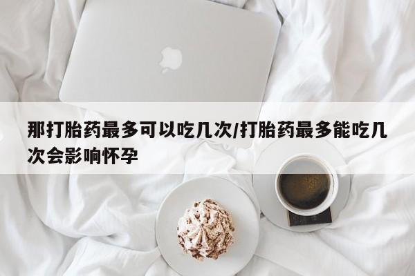 打胎药私人微信购买那打胎药最多可以吃几次/打胎药最多能吃几次会影响怀孕