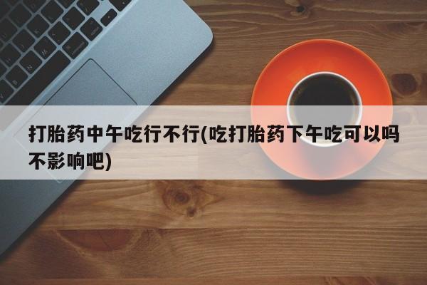 打胎药私人微信购买打胎药中午吃行不行(吃打胎药下午吃可以吗不影响吧)