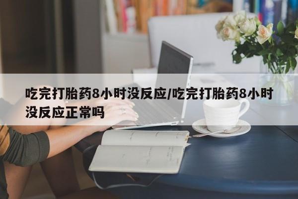 打胎药私人微信购买吃完打胎药8小时没反应/吃完打胎药8小时没反应正常吗
