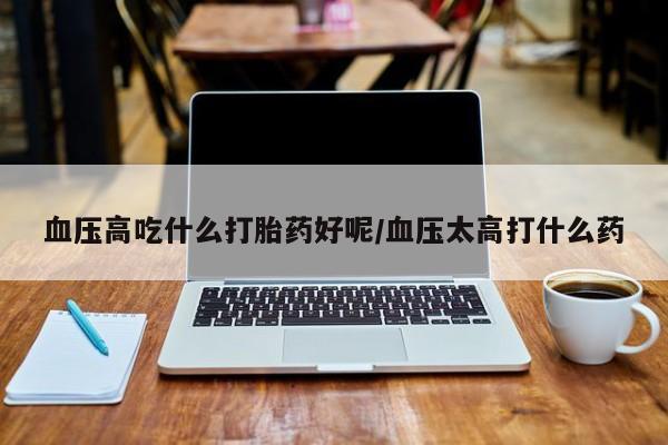 打胎药私人微信购买血压高吃什么打胎药好呢/血压太高打什么药