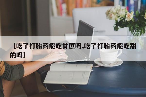 打胎药私人微信购买【吃了打胎药能吃甘蔗吗,吃了打胎药能吃甜的吗】
