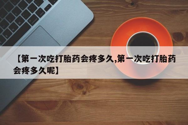 打胎药私人微信购买【第一次吃打胎药会疼多久,第一次吃打胎药会疼多久呢】