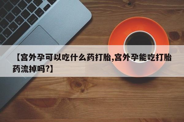 打胎药私人微信购买【宫外孕可以吃什么药打胎,宫外孕能吃打胎药流掉吗?】