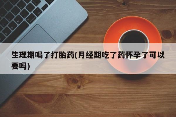 打胎药私人微信购买生理期喝了打胎药(月经期吃了药怀孕了可以要吗)