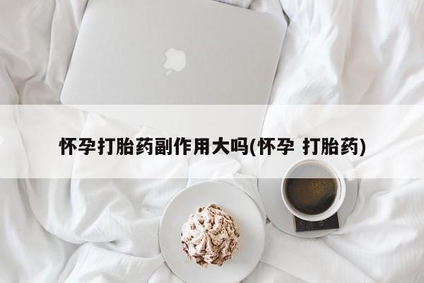 打胎药私人微信购买怀孕打胎药副作用大吗(怀孕 打胎药)