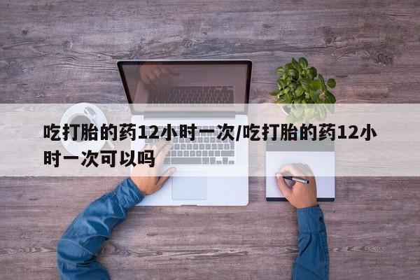 打胎药私人微信购买吃打胎的药12小时一次/吃打胎的药12小时一次可以吗